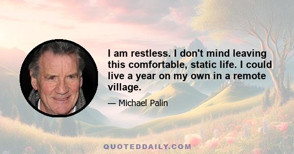 I am restless. I don't mind leaving this comfortable, static life. I could live a year on my own in a remote village.