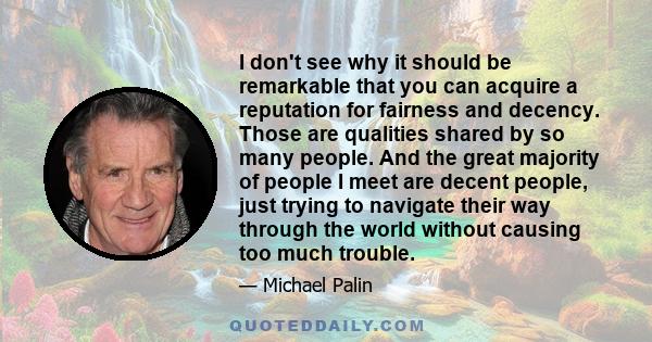 I don't see why it should be remarkable that you can acquire a reputation for fairness and decency. Those are qualities shared by so many people. And the great majority of people I meet are decent people, just trying to 