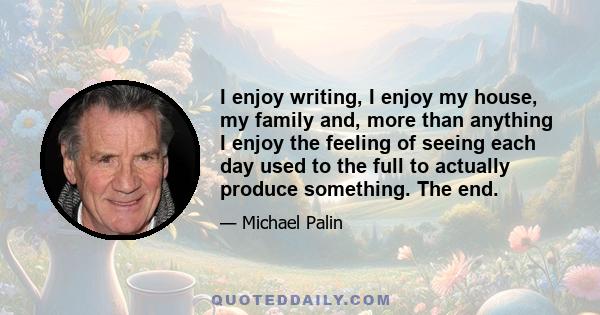 I enjoy writing, I enjoy my house, my family and, more than anything I enjoy the feeling of seeing each day used to the full to actually produce something. The end.