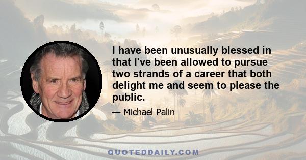 I have been unusually blessed in that I've been allowed to pursue two strands of a career that both delight me and seem to please the public.