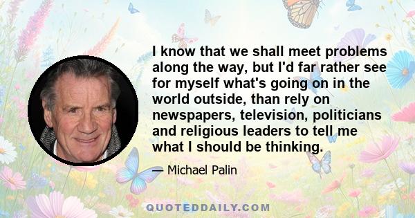 I know that we shall meet problems along the way, but I'd far rather see for myself what's going on in the world outside, than rely on newspapers, television, politicians and religious leaders to tell me what I should