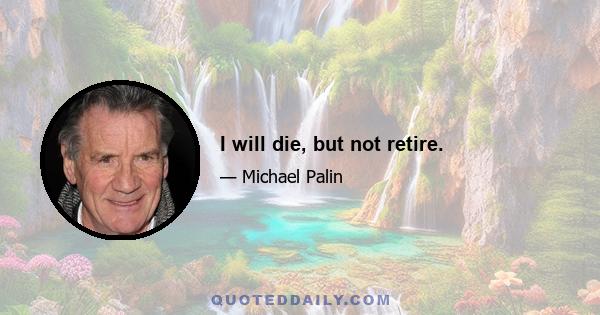 I will die, but not retire.