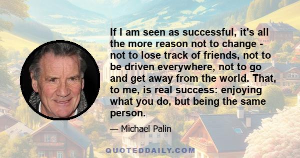 If I am seen as successful, it's all the more reason not to change - not to lose track of friends, not to be driven everywhere, not to go and get away from the world. That, to me, is real success: enjoying what you do,