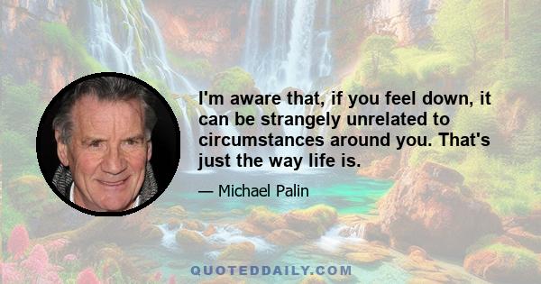 I'm aware that, if you feel down, it can be strangely unrelated to circumstances around you. That's just the way life is.