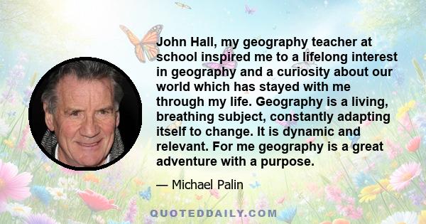 John Hall, my geography teacher at school inspired me to a lifelong interest in geography and a curiosity about our world which has stayed with me through my life. Geography is a living, breathing subject, constantly