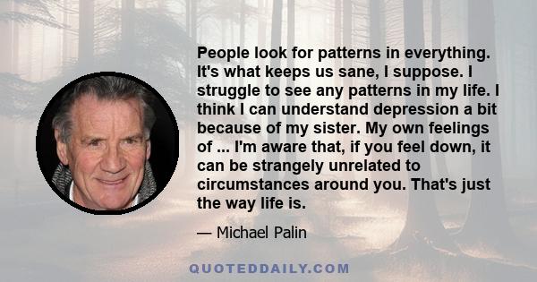 People look for patterns in everything. It's what keeps us sane, I suppose. I struggle to see any patterns in my life. I think I can understand depression a bit because of my sister. My own feelings of ... I'm aware