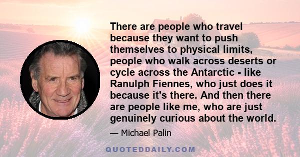 There are people who travel because they want to push themselves to physical limits, people who walk across deserts or cycle across the Antarctic - like Ranulph Fiennes, who just does it because it's there. And then