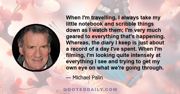 When I'm travelling, I always take my little notebook and scribble things down as I watch them; I'm very much geared to everything that's happening. Whereas, the diary I keep is just about a record of a day I've spent.