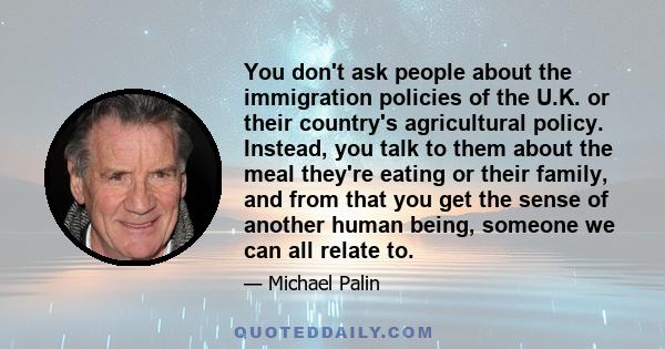 You don't ask people about the immigration policies of the U.K. or their country's agricultural policy. Instead, you talk to them about the meal they're eating or their family, and from that you get the sense of another 