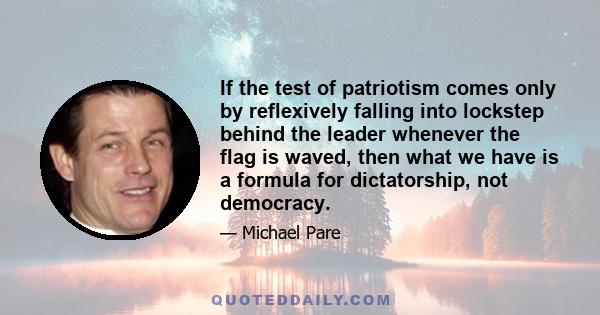 If the test of patriotism comes only by reflexively falling into lockstep behind the leader whenever the flag is waved, then what we have is a formula for dictatorship, not democracy.