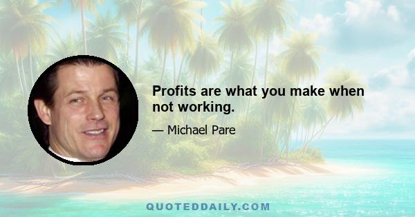 Profits are what you make when not working.