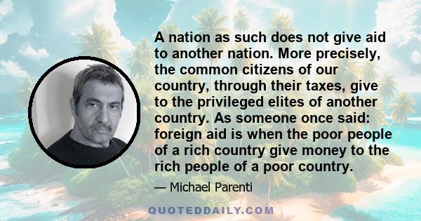 A nation as such does not give aid to another nation. More precisely, the common citizens of our country, through their taxes, give to the privileged elites of another country. As someone once said: foreign aid is when