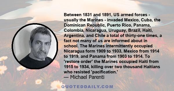 Between 1831 and 1891, US armed forces - usually the Marines - invaded Mexico, Cuba, the Dominican Republic, Puerto Rico, Panama, Colombia, Nicaragua, Uruguay, Brazil, Haiti, Argentina, and Chile a total of thirty-one