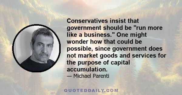 Conservatives insist that government should be run more like a business. One might wonder how that could be possible, since government does not market goods and services for the purpose of capital accumulation.