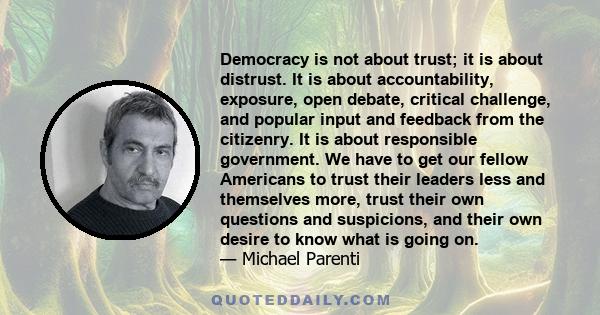 Democracy is not about trust; it is about distrust. It is about accountability, exposure, open debate, critical challenge, and popular input and feedback from the citizenry. It is about responsible government. We have