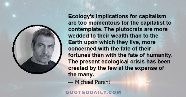 Ecology's implications for capitalism are too momentous for the capitalist to contemplate. The plutocrats are more wedded to their wealth than to the Earth upon which they live, more concerned with the fate of their