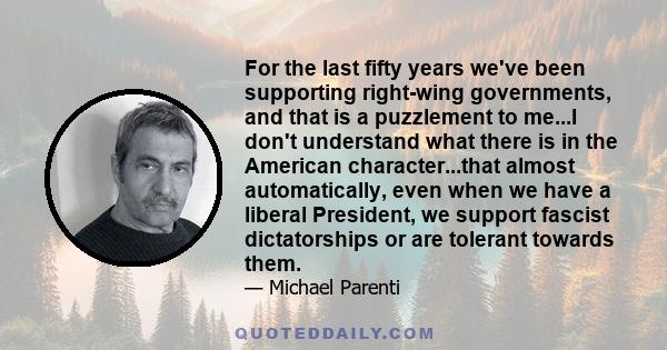 For the last fifty years we've been supporting right-wing governments, and that is a puzzlement to me...I don't understand what there is in the American character...that almost automatically, even when we have a liberal 