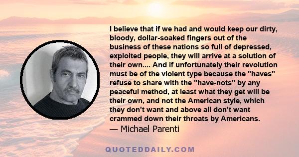 I believe that if we had and would keep our dirty, bloody, dollar-soaked fingers out of the business of these nations so full of depressed, exploited people, they will arrive at a solution of their own.... And if