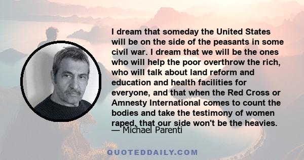 I dream that someday the United States will be on the side of the peasants in some civil war. I dream that we will be the ones who will help the poor overthrow the rich, who will talk about land reform and education and 