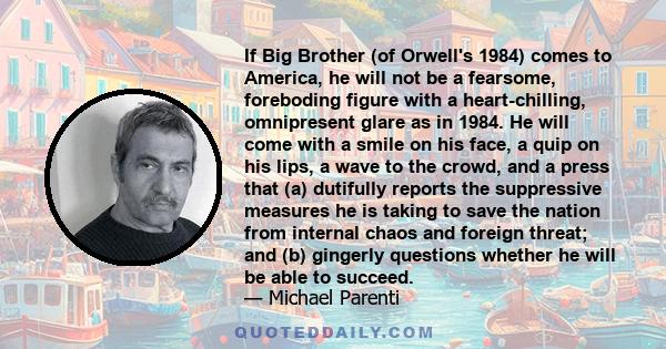 If Big Brother (of Orwell's 1984) comes to America, he will not be a fearsome, foreboding figure with a heart-chilling, omnipresent glare as in 1984. He will come with a smile on his face, a quip on his lips, a wave to