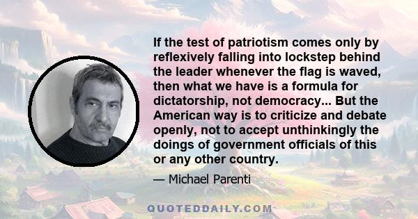 If the test of patriotism comes only by reflexively falling into lockstep behind the leader whenever the flag is waved, then what we have is a formula for dictatorship, not democracy... But the American way is to