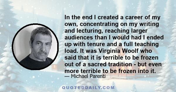 In the end I created a career of my own, concentrating on my writing and lecturing, reaching larger audiences than I would had I ended up with tenure and a full teaching load. It was Virginia Woolf who said that it is