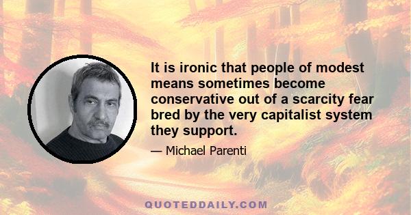 It is ironic that people of modest means sometimes become conservative out of a scarcity fear bred by the very capitalist system they support.