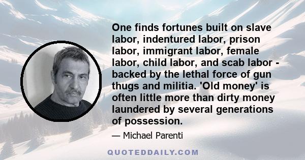 One finds fortunes built on slave labor, indentured labor, prison labor, immigrant labor, female labor, child labor, and scab labor - backed by the lethal force of gun thugs and militia. 'Old money' is often little more 