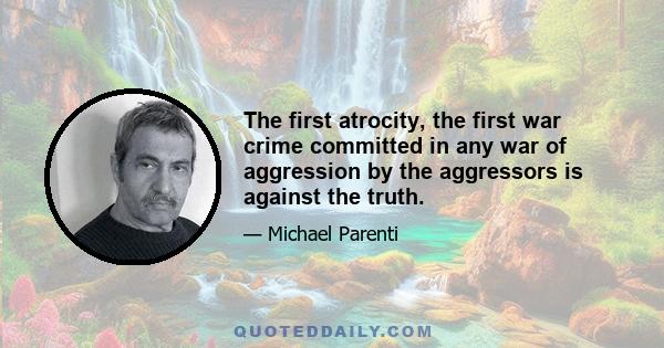 The first atrocity, the first war crime committed in any war of aggression by the aggressors is against the truth.