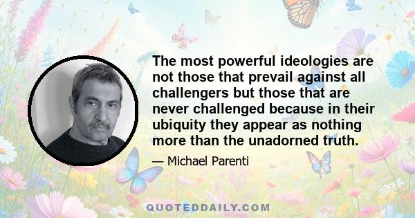 The most powerful ideologies are not those that prevail against all challengers but those that are never challenged because in their ubiquity they appear as nothing more than the unadorned truth.