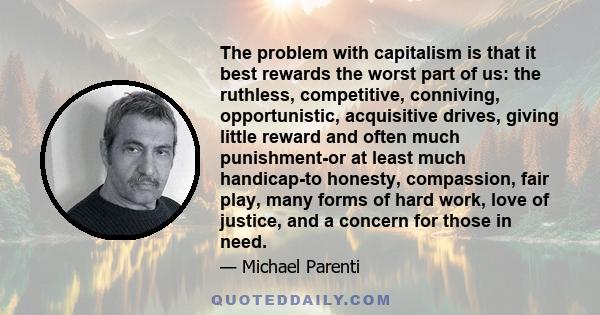 The problem with capitalism is that it best rewards the worst part of us: the ruthless, competitive, conniving, opportunistic, acquisitive drives, giving little reward and often much punishment-or at least much