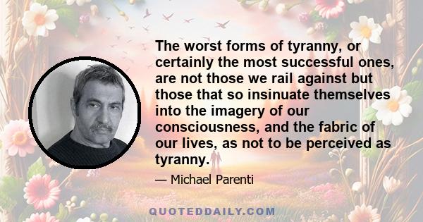 The worst forms of tyranny, or certainly the most successful ones, are not those we rail against but those that so insinuate themselves into the imagery of our consciousness, and the fabric of our lives, as not to be