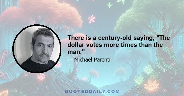 There is a century-old saying, The dollar votes more times than the man.