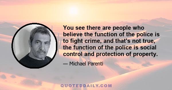 You see there are people who believe the function of the police is to fight crime, and that's not true, the function of the police is social control and protection of property.