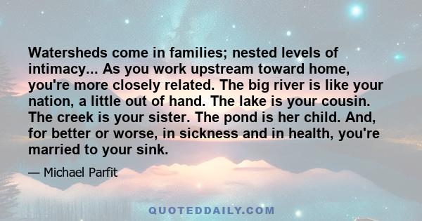 Watersheds come in families; nested levels of intimacy... As you work upstream toward home, you're more closely related. The big river is like your nation, a little out of hand. The lake is your cousin. The creek is