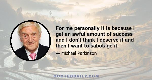 For me personally it is because I get an awful amount of success and I don't think I deserve it and then I want to sabotage it.