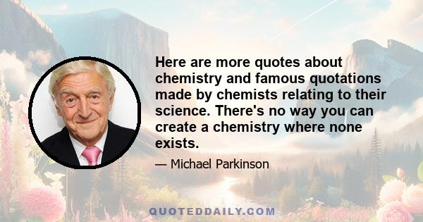 Here are more quotes about chemistry and famous quotations made by chemists relating to their science. There's no way you can create a chemistry where none exists.