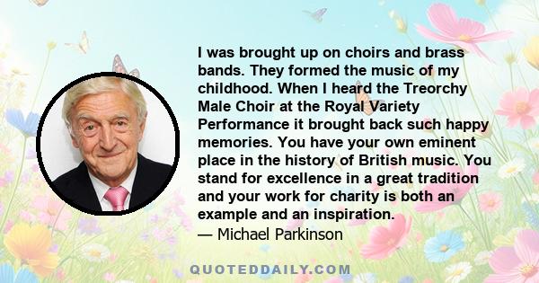 I was brought up on choirs and brass bands. They formed the music of my childhood. When I heard the Treorchy Male Choir at the Royal Variety Performance it brought back such happy memories. You have your own eminent