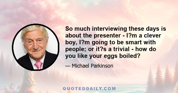 So much interviewing these days is about the presenter - I?m a clever boy, I?m going to be smart with people; or it?s a trivial - how do you like your eggs boiled?