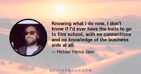 Knowing what I do now, I don't know if I'd ever have the balls to go to film school, with no connections and no knowledge of the business side at all.