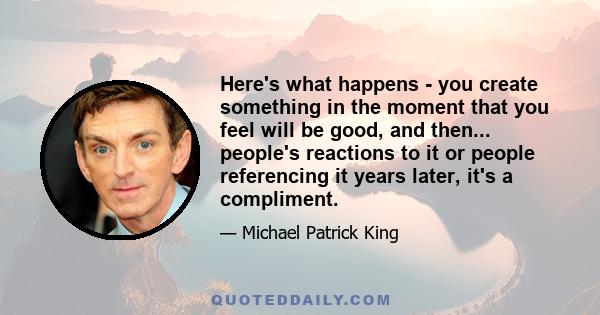 Here's what happens - you create something in the moment that you feel will be good, and then... people's reactions to it or people referencing it years later, it's a compliment.