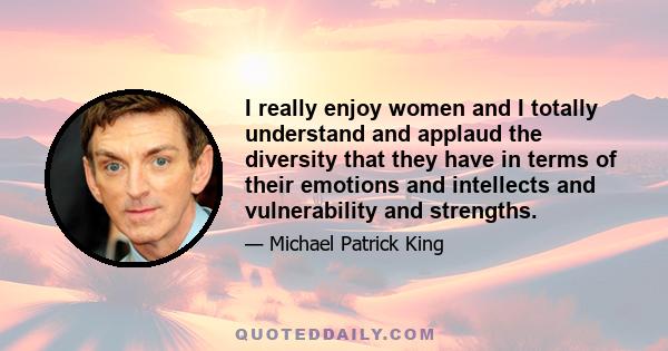 I really enjoy women and I totally understand and applaud the diversity that they have in terms of their emotions and intellects and vulnerability and strengths.