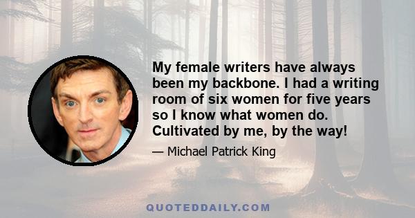 My female writers have always been my backbone. I had a writing room of six women for five years so I know what women do. Cultivated by me, by the way!