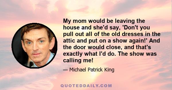 My mom would be leaving the house and she'd say, 'Don't you pull out all of the old dresses in the attic and put on a show again!' And the door would close, and that's exactly what I'd do. The show was calling me!