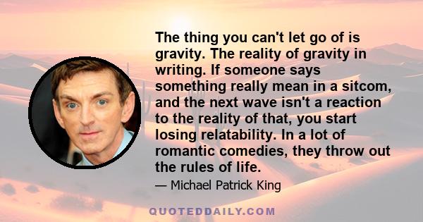 The thing you can't let go of is gravity. The reality of gravity in writing. If someone says something really mean in a sitcom, and the next wave isn't a reaction to the reality of that, you start losing relatability.