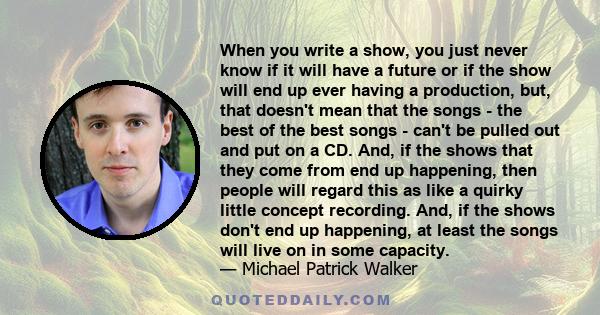 When you write a show, you just never know if it will have a future or if the show will end up ever having a production, but, that doesn't mean that the songs - the best of the best songs - can't be pulled out and put