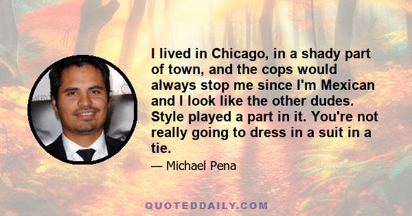 I lived in Chicago, in a shady part of town, and the cops would always stop me since I'm Mexican and I look like the other dudes. Style played a part in it. You're not really going to dress in a suit in a tie.