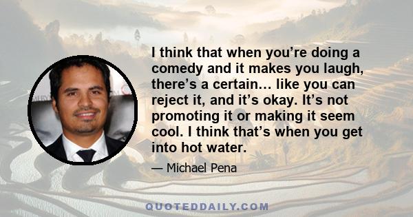 I think that when you’re doing a comedy and it makes you laugh, there’s a certain… like you can reject it, and it’s okay. It’s not promoting it or making it seem cool. I think that’s when you get into hot water.