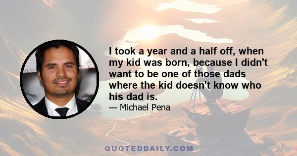 I took a year and a half off, when my kid was born, because I didn't want to be one of those dads where the kid doesn't know who his dad is.