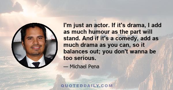 I'm just an actor. If it's drama, I add as much humour as the part will stand. And if it's a comedy, add as much drama as you can, so it balances out; you don't wanna be too serious.